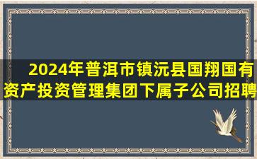 2024年普洱市镇沅县国翔国有资产投资管理集团下属子公司招聘公告信息情况